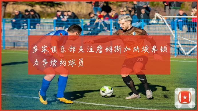 多家俱乐部关注詹姆斯加纳埃弗顿力争续约球员