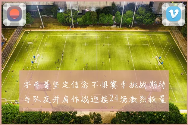字母哥坚定信念不惧赛季挑战期待与队友并肩作战迎接24场激烈较量