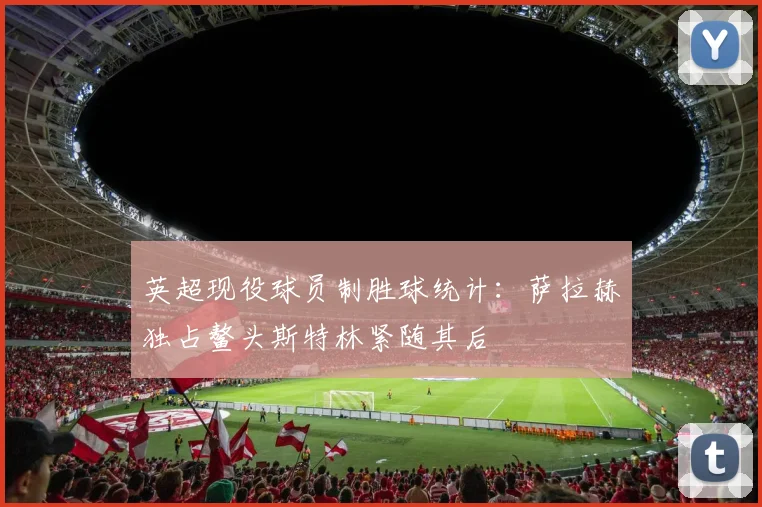英超现役球员制胜球统计：萨拉赫独占鳌头斯特林紧随其后