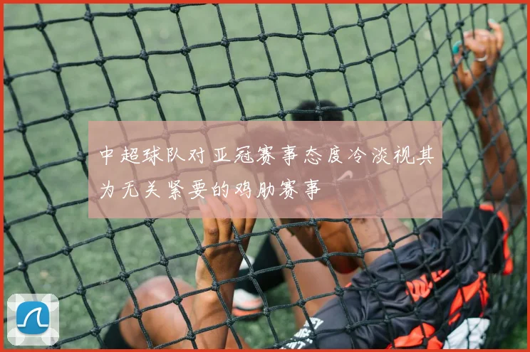 中超球队对亚冠赛事态度冷淡视其为无关紧要的鸡肋赛事