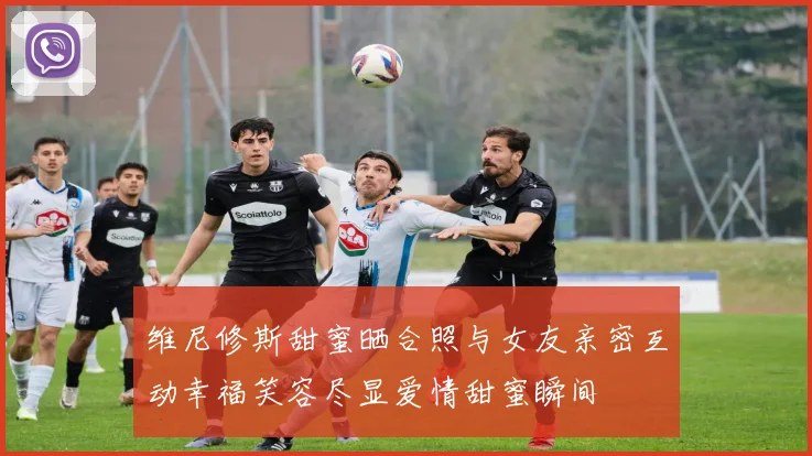 维尼修斯甜蜜晒合照与女友亲密互动幸福笑容尽显爱情甜蜜瞬间