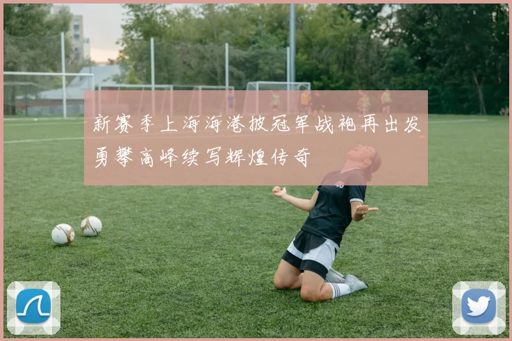 新赛季上海海港披冠军战袍再出发勇攀高峰续写辉煌传奇