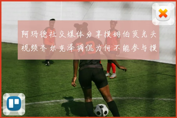 阿玛德社交媒体分享摸姆伯莫光头视频齐尔克泽调侃为何不能参与摸头活动