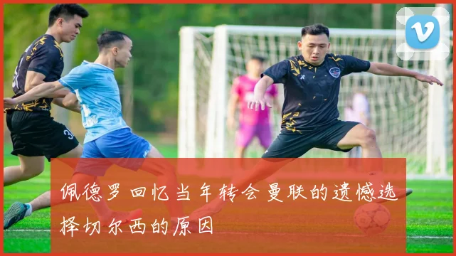 佩德罗回忆当年转会曼联的遗憾选择切尔西的原因