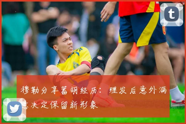 穆勒分享蓄胡经历：理发后意外满意决定保留新形象