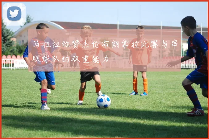 马祖拉称赞杰伦布朗掌控比赛与串联球队的双重能力
