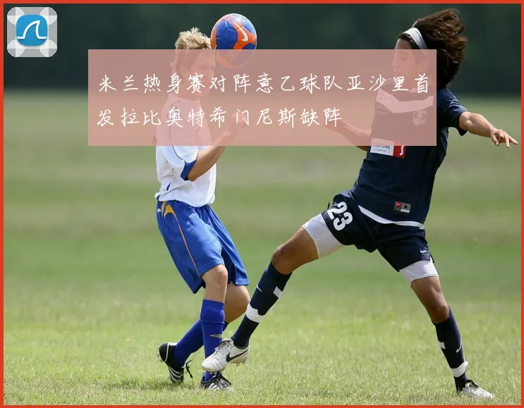 米兰热身赛对阵意乙球队亚沙里首发拉比奥特希门尼斯缺阵