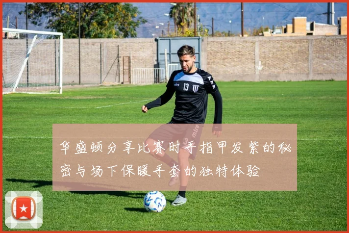 华盛顿分享比赛时手指甲发紫的秘密与场下保暖手套的独特体验