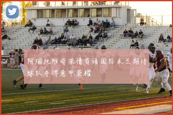 阿瑙托维奇深情寄语国际米兰期待球队夺得意甲荣耀