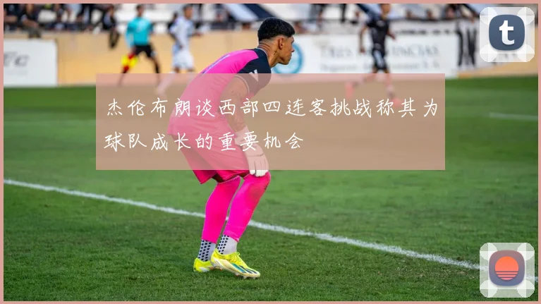 杰伦布朗谈西部四连客挑战称其为球队成长的重要机会