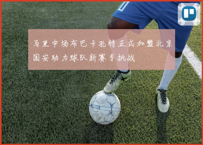 马里中场布巴卡孔特正式加盟北京国安助力球队新赛季挑战