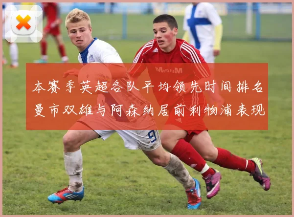 本赛季英超各队平均领先时间排名曼市双雄与阿森纳居前利物浦表现稍逊