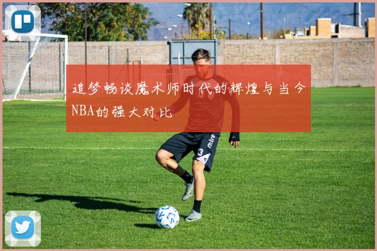 追梦畅谈魔术师时代的辉煌与当今NBA的强大对比