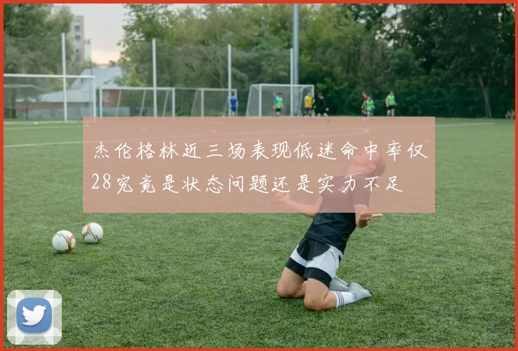 杰伦格林近三场表现低迷命中率仅28究竟是状态问题还是实力不足