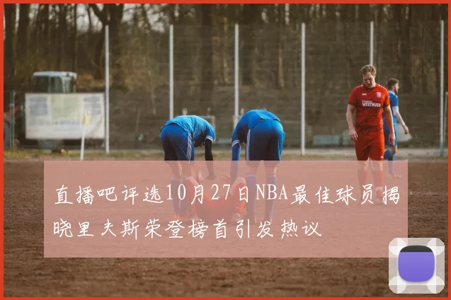 直播吧评选10月27日NBA最佳球员揭晓里夫斯荣登榜首引发热议