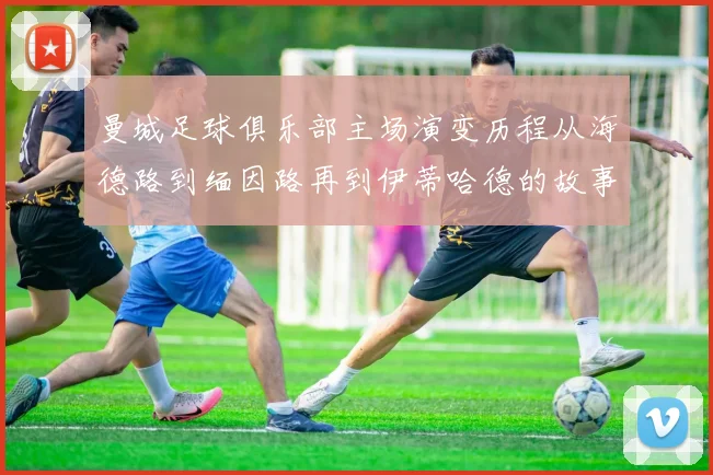 曼城足球俱乐部主场演变历程从海德路到缅因路再到伊蒂哈德的故事