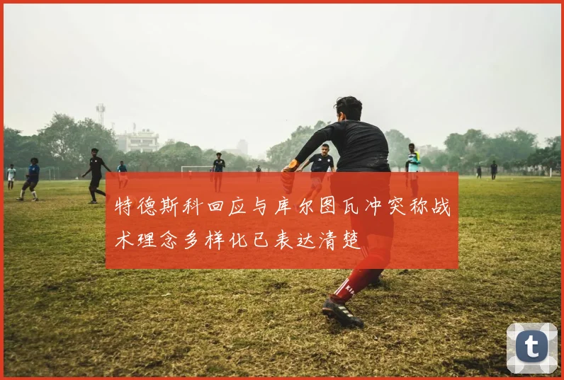 特德斯科回应与库尔图瓦冲突称战术理念多样化已表达清楚