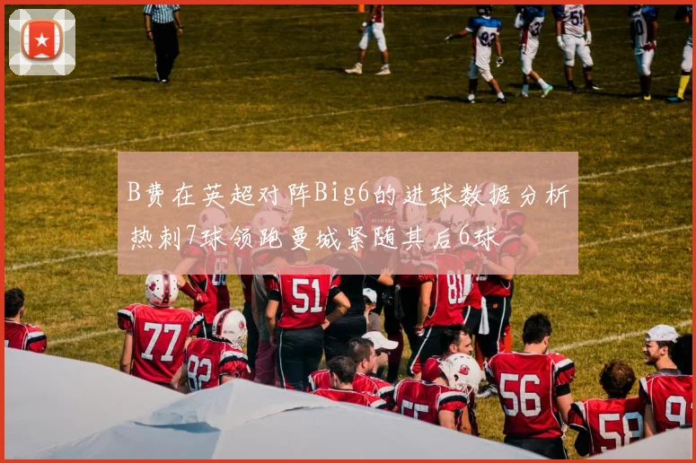 B费在英超对阵Big6的进球数据分析热刺7球领跑曼城紧随其后6球