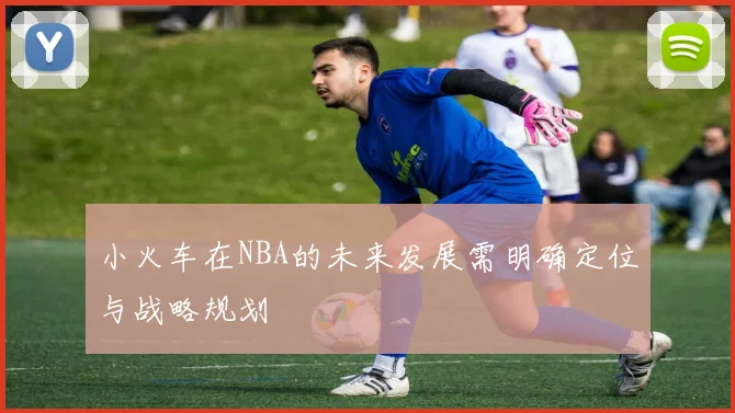 小火车在NBA的未来发展需明确定位与战略规划