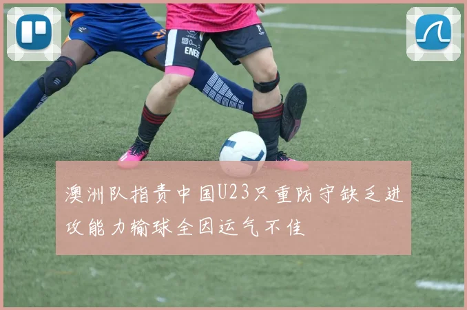 澳洲队指责中国U23只重防守缺乏进攻能力输球全因运气不佳