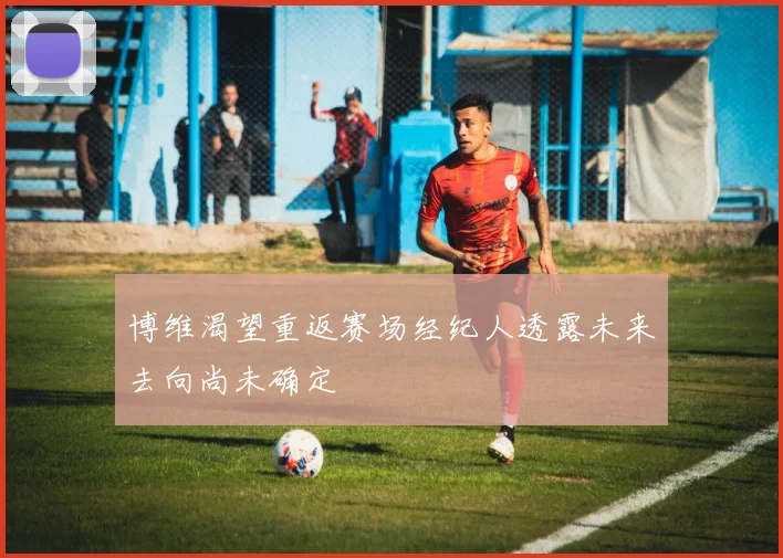 博维渴望重返赛场经纪人透露未来去向尚未确定
