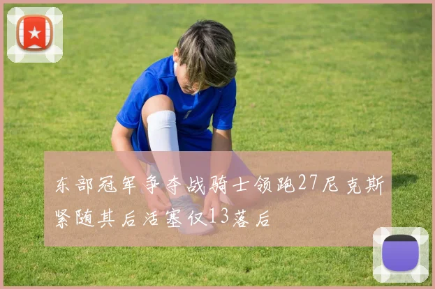 东部冠军争夺战骑士领跑27尼克斯紧随其后活塞仅13落后