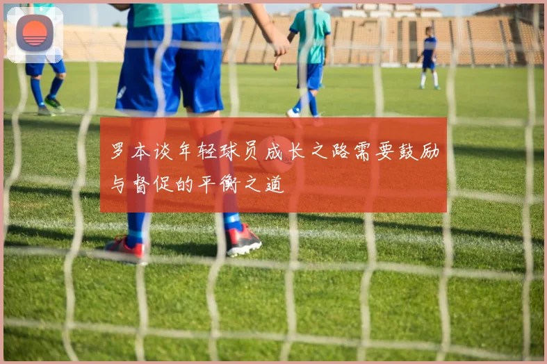 罗本谈年轻球员成长之路需要鼓励与督促的平衡之道