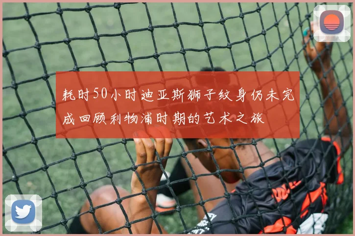 耗时50小时迪亚斯狮子纹身仍未完成回顾利物浦时期的艺术之旅