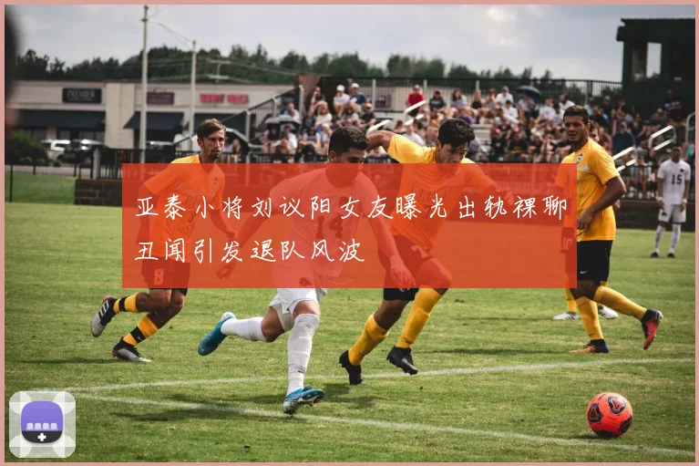 亚泰小将刘议阳女友曝光出轨裸聊丑闻引发退队风波