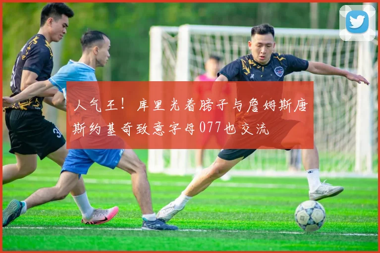 人气王！库里光着膀子与詹姆斯唐斯约基奇致意字母077也交流