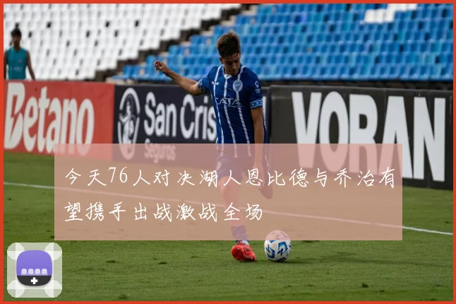 今天76人对决湖人恩比德与乔治有望携手出战激战全场