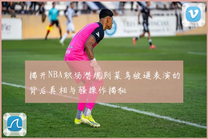 揭开NBA职场潜规则菜鸟被逼表演的背后真相与骚操作揭秘