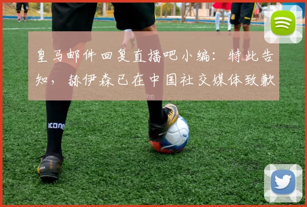 皇马邮件回复直播吧小编：特此告知，赫伊森已在中国社交媒体致歉