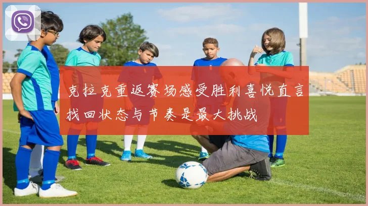克拉克重返赛场感受胜利喜悦直言找回状态与节奏是最大挑战