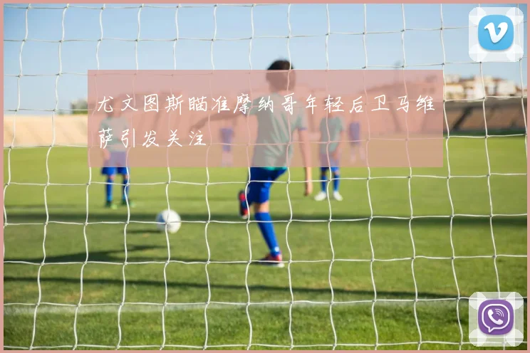 尤文图斯瞄准摩纳哥年轻后卫马维萨引发关注