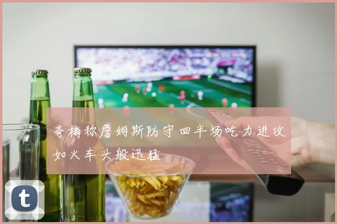 夸梅称詹姆斯防守回半场吃力进攻如火车头般迅猛