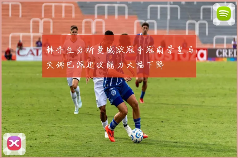 韩乔生分析曼城欧冠夺冠前景皇马失姆巴佩进攻能力大幅下降