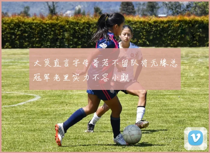 大莫直言字母哥若不留队将无缘总冠军老里实力不容小觑