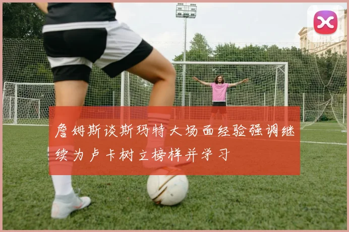 詹姆斯谈斯玛特大场面经验强调继续为卢卡树立榜样并学习