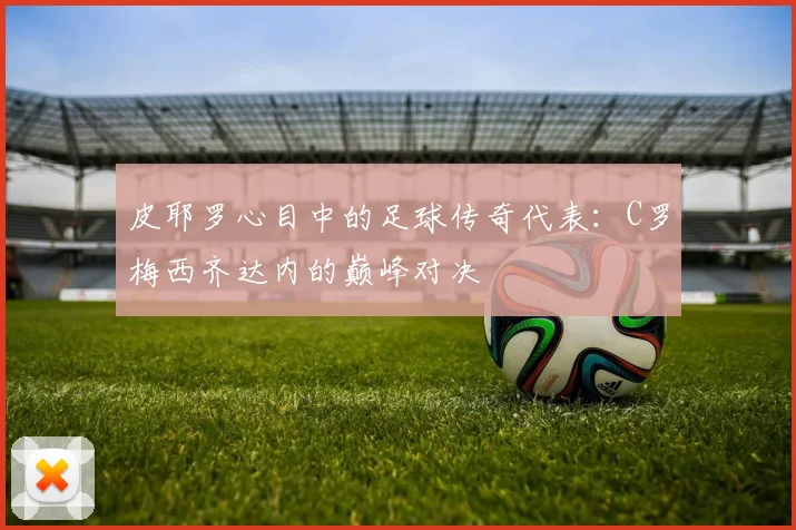 皮耶罗心目中的足球传奇代表：C罗梅西齐达内的巅峰对决