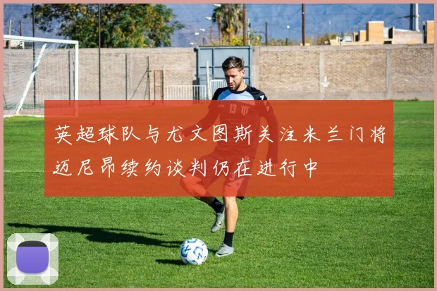 英超球队与尤文图斯关注米兰门将迈尼昂续约谈判仍在进行中