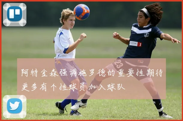 阿特金森强调施罗德的重要性期待更多有个性球员加入球队