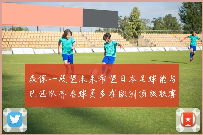 森保一展望未来希望日本足球能与巴西队齐名球员多在欧洲顶级联赛效力
