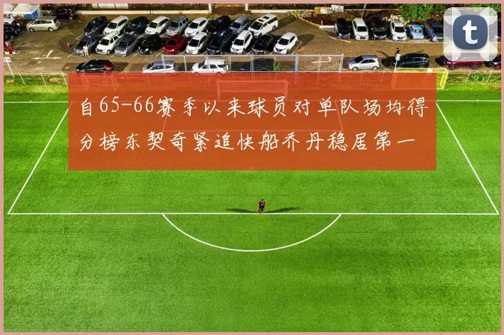 自65-66赛季以来球员对单队场均得分榜东契奇紧追快船乔丹稳居第一